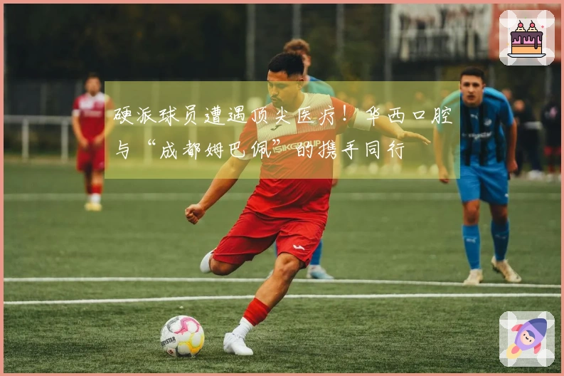 硬派球员遭遇顶尖医疗！华西口腔与“成都姆巴佩”的携手同行