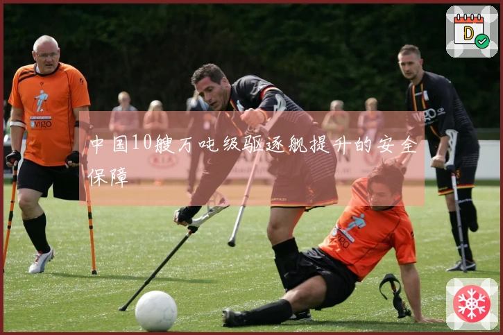 中国10艘万吨级驱逐舰提升的安全保障