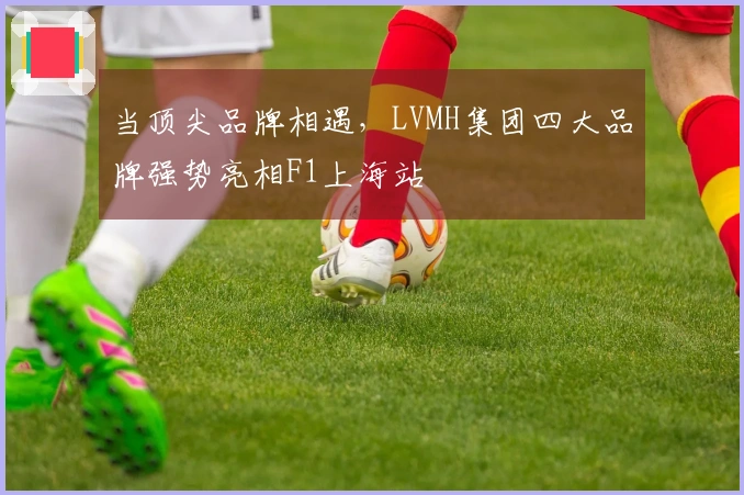当顶尖品牌相遇，LVMH集团四大品牌强势亮相F1上海站