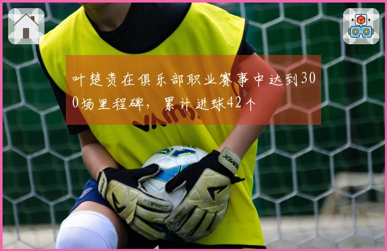 叶楚贵在俱乐部职业赛事中达到300场里程碑，累计进球42个