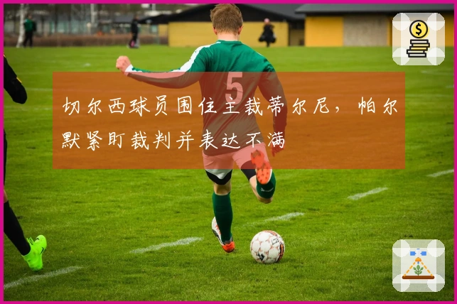 切尔西球员围住主裁蒂尔尼，帕尔默紧盯裁判并表达不满