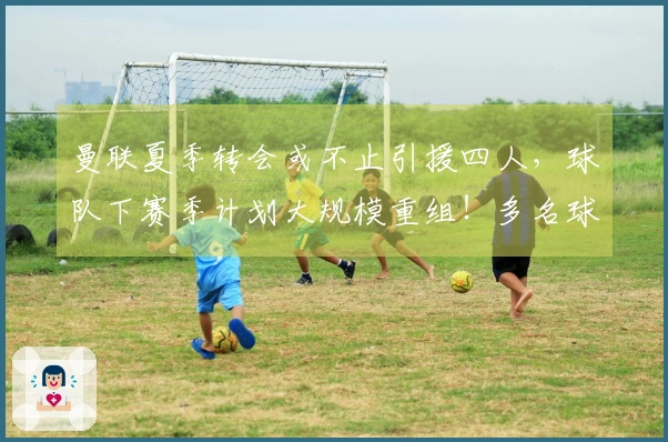 曼联夏季转会或不止引援四人，球队下赛季计划大规模重组！多名球员面临离队命运